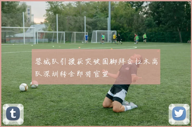 蓉城队引援获突破国脚拜合拉木离队深圳转会即将官宣