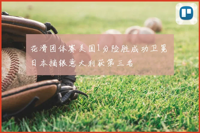 花滑团体赛美国1分险胜成功卫冕 日本摘银意大利获第三名