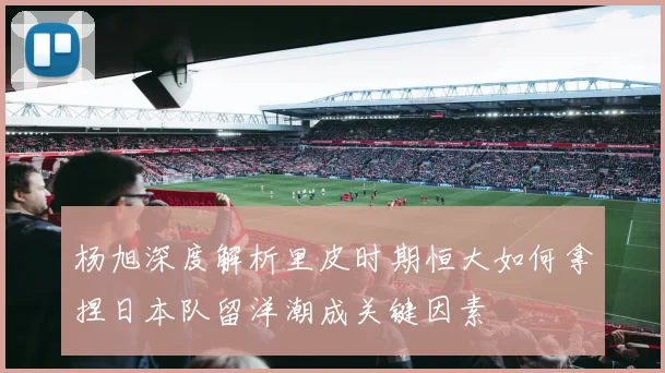 杨旭深度解析里皮时期恒大如何拿捏日本队留洋潮成关键因素