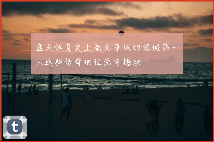 盘点体育史上毫无争议的领域第一人这些传奇地位无可撼动