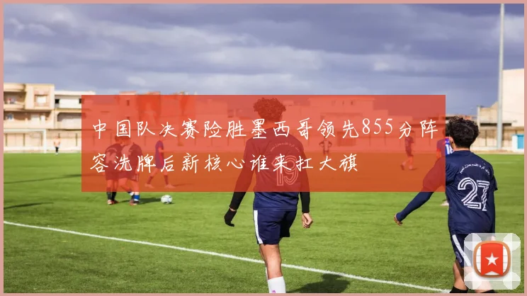 中国队决赛险胜墨西哥领先855分阵容洗牌后新核心谁来扛大旗