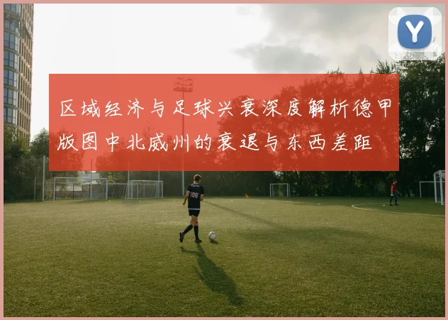区域经济与足球兴衰深度解析德甲版图中北威州的衰退与东西差距