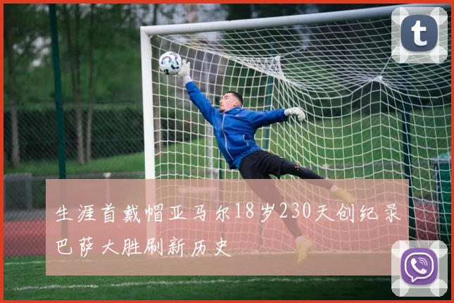 生涯首戴帽亚马尔18岁230天创纪录巴萨大胜刷新历史