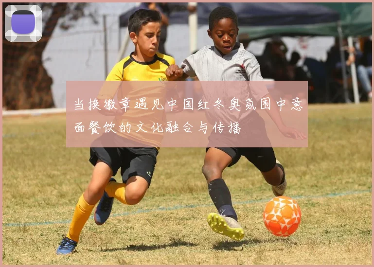 当换徽章遇见中国红冬奥氛围中意面餐饮的文化融合与传播