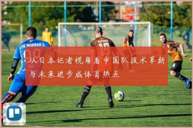 从日本记者视角看中国队技术革新与未来进步成体育热点
