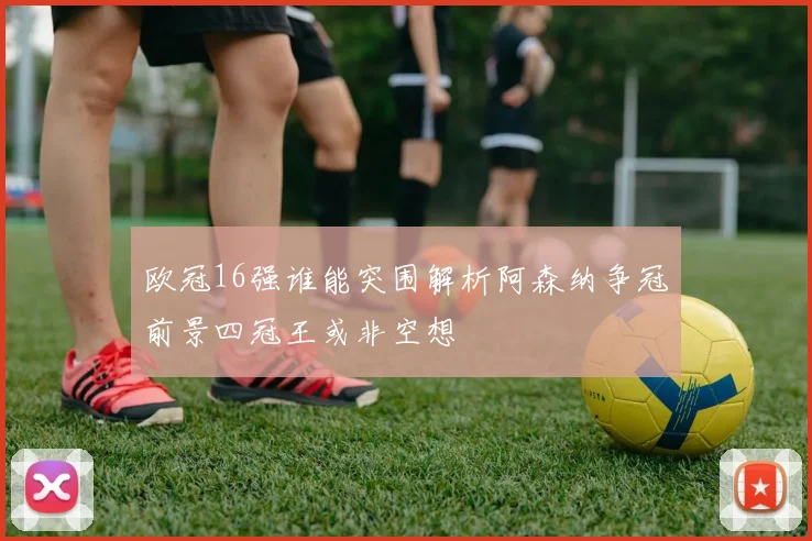欧冠16强谁能突围解析阿森纳争冠前景四冠王或非空想