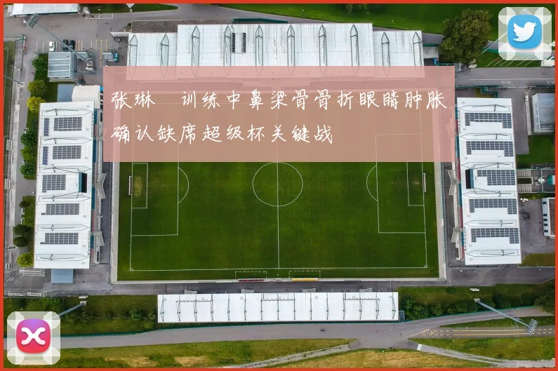 张琳芃训练中鼻梁骨骨折眼睛肿胀确认缺席超级杯关键战
