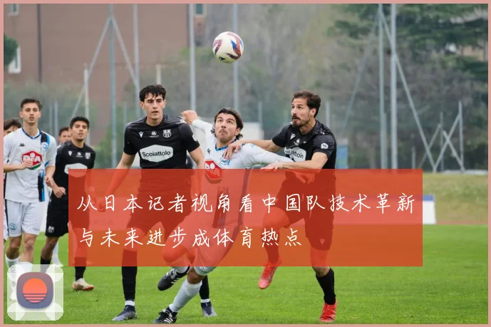 从日本记者视角看中国队技术革新与未来进步成体育热点