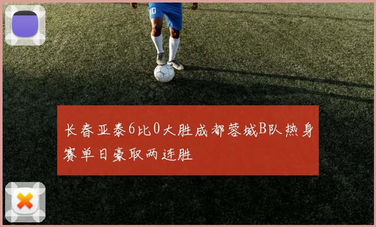 长春亚泰6比0大胜成都蓉城B队热身赛单日豪取两连胜