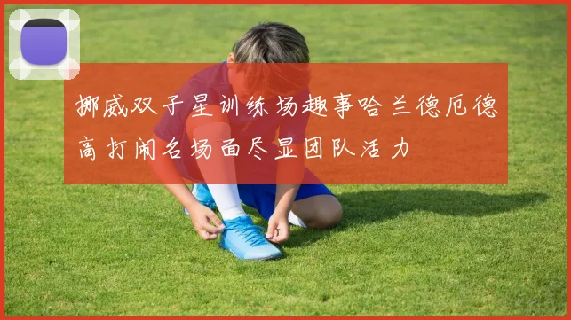 挪威双子星训练场趣事哈兰德厄德高打闹名场面尽显团队活力