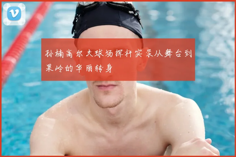 孙楠高尔夫球场挥杆实录从舞台到果岭的华丽转身