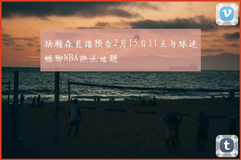 杨瀚森直播预告2月15日11点与球迷畅聊NBA热点话题