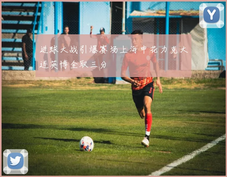 进球大战引爆赛场上海申花力克大连英博全取三分