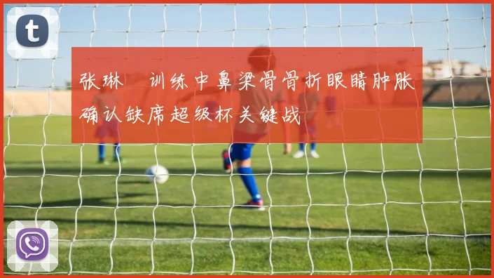 张琳芃训练中鼻梁骨骨折眼睛肿胀确认缺席超级杯关键战