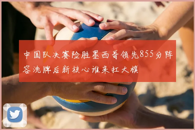 中国队决赛险胜墨西哥领先855分阵容洗牌后新核心谁来扛大旗